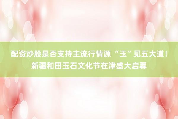 配资炒股是否支持主流行情源 “玉”见五大道！新疆和田玉石文化节在津盛大启幕