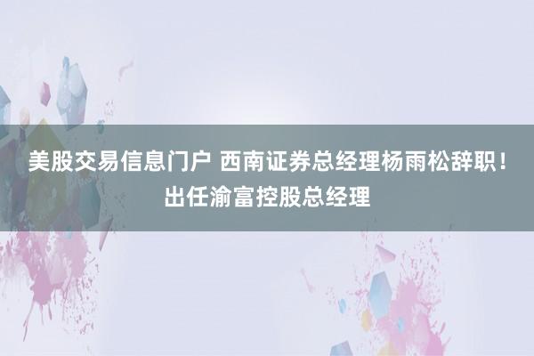 美股交易信息门户 西南证券总经理杨雨松辞职！出任渝富控股总经理
