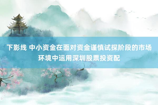 下影线 中小资金在面对资金谨慎试探阶段的市场环境中运用深圳股票投资配