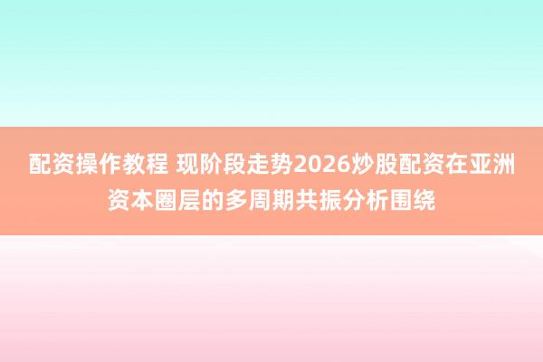 配资操作教程 现阶段走势2026炒股配资在亚洲资本圈层的多周期共振分析围绕