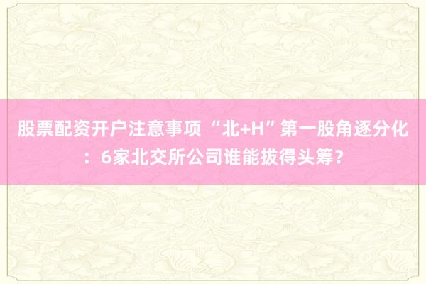 股票配资开户注意事项 “北+H”第一股角逐分化：6家北交所公司谁能拔得头筹？