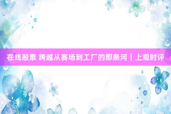 在线股票 跨越从赛场到工厂的那条河｜上观时评