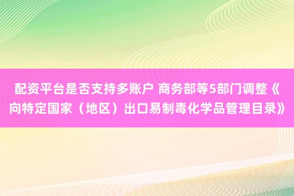 配资平台是否支持多账户 商务部等5部门调整《向特定国家（地区）出口易制毒化学品管理目录》