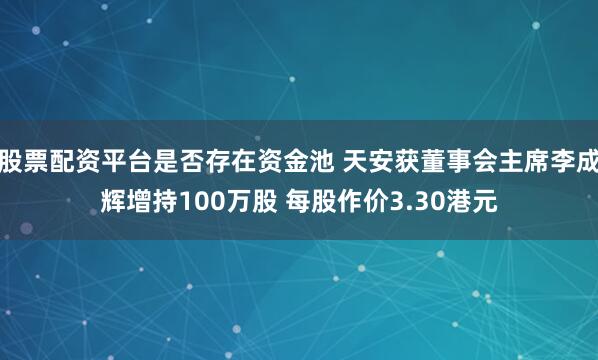 股票配资平台是否存在资金池 天安获董事会主席李成辉增持100万股 每股作价3.30港元
