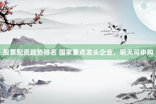 股票配资趋势排名 国家重点龙头企业，明天可申购
