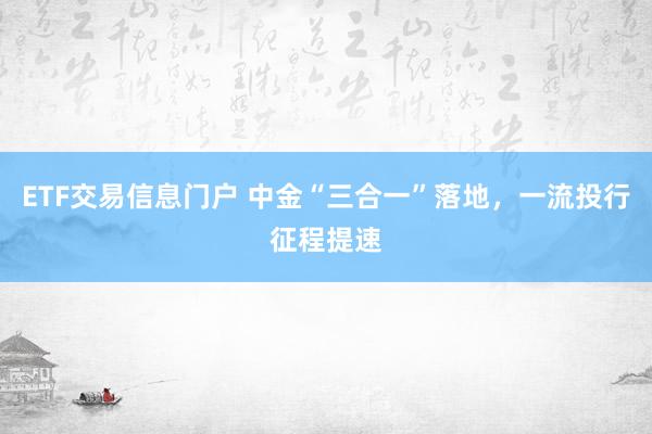 ETF交易信息门户 中金“三合一”落地，一流投行征程提速