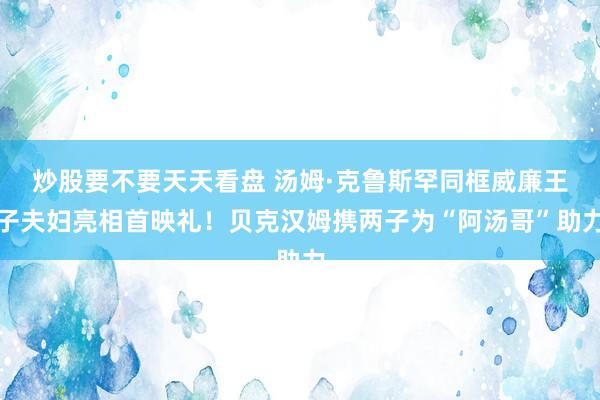 炒股要不要天天看盘 汤姆·克鲁斯罕同框威廉王子夫妇亮相首映礼！贝克汉姆携两子为“阿汤哥”助力