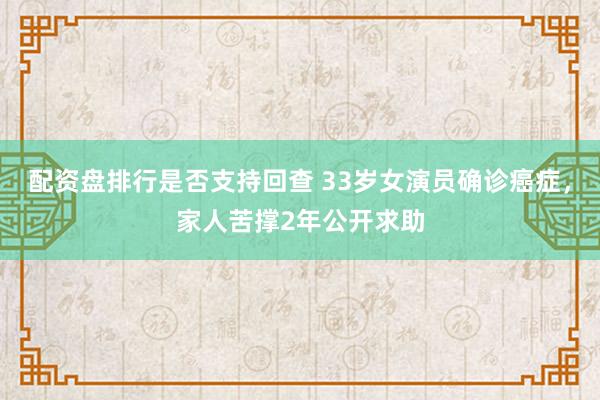 配资盘排行是否支持回查 33岁女演员确诊癌症，家人苦撑2年公开求助