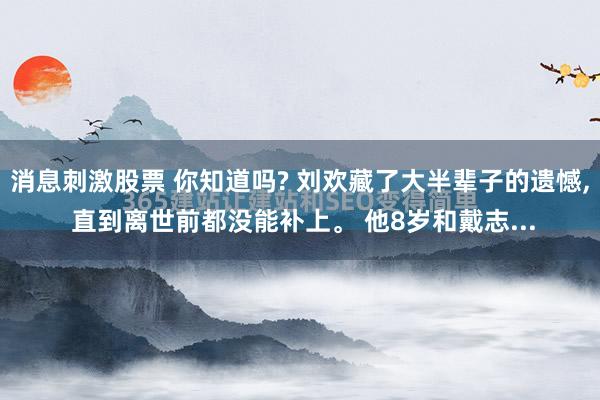 消息刺激股票 你知道吗? 刘欢藏了大半辈子的遗憾, 直到离世前都没能补上。 他8岁和戴志...