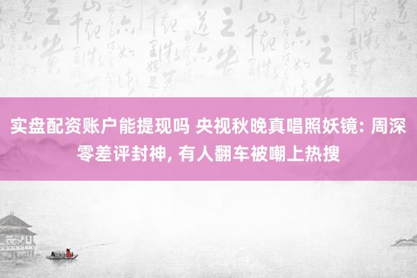 实盘配资账户能提现吗 央视秋晚真唱照妖镜: 周深零差评封神, 有人翻车被嘲上热搜
