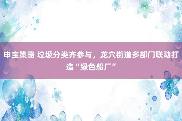 申宝策略 垃圾分类齐参与，龙穴街道多部门联动打造“绿色船厂”