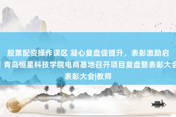 股票配资操作误区 凝心复盘促提升，表彰激励启新程｜青岛恒星科技学院电商基地召开项目复盘暨表彰大会|教师