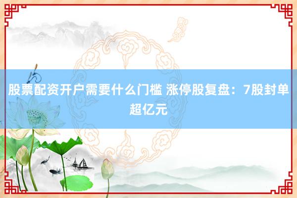 股票配资开户需要什么门槛 涨停股复盘：7股封单超亿元