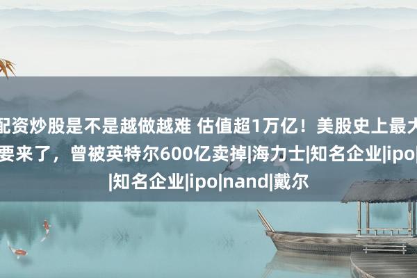 配资炒股是不是越做越难 估值超1万亿！美股史上最大半导体IPO要来了，曾被英特尔600亿卖掉|海力士|知名企业|ipo|nand|戴尔