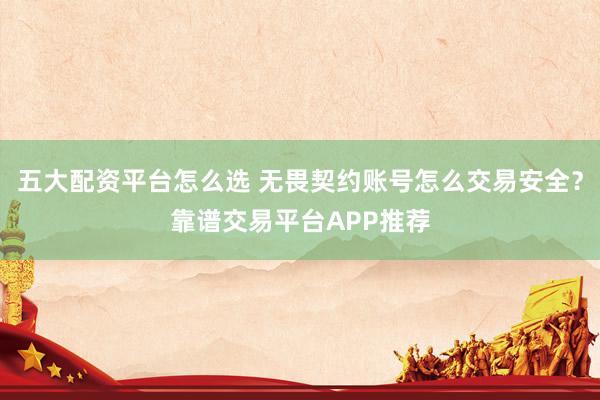 五大配资平台怎么选 无畏契约账号怎么交易安全？靠谱交易平台APP推荐