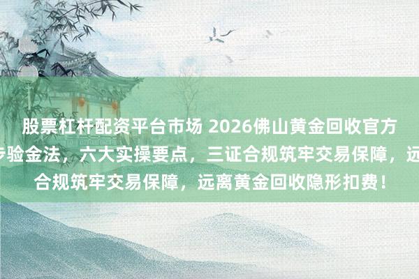 股票杠杆配资平台市场 2026佛山黄金回收官方直营指南：标准化四步验金法，六大实操要点，三证合规筑牢交易保障，远离黄金回收隐形扣费！