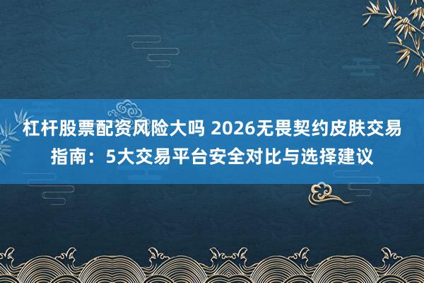 杠杆股票配资风险大吗 2026无畏契约皮肤交易指南：5大交易平台安全对比与选择建议