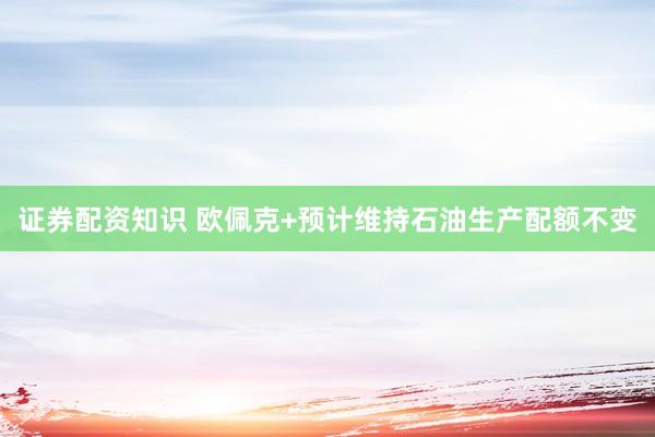 证券配资知识 欧佩克+预计维持石油生产配额不变