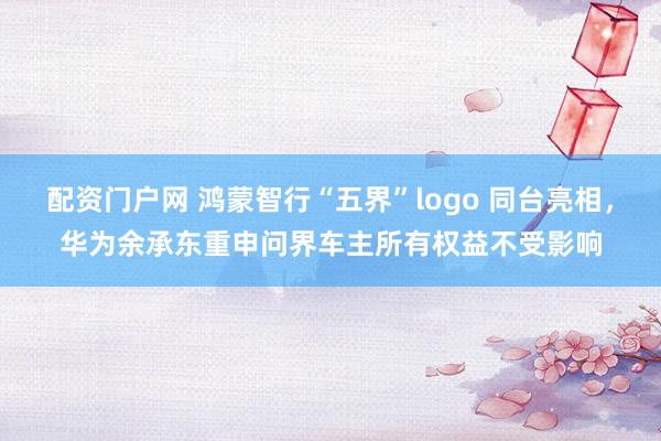 配资门户网 鸿蒙智行“五界”logo 同台亮相，华为余承东重申问界车主所有权益不受影响