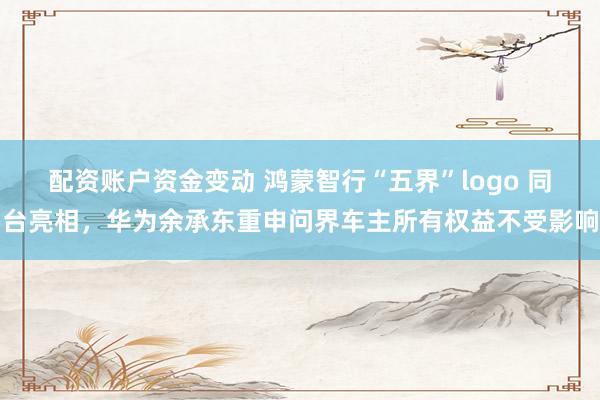 配资账户资金变动 鸿蒙智行“五界”logo 同台亮相，华为余承东重申问界车主所有权益不受影响
