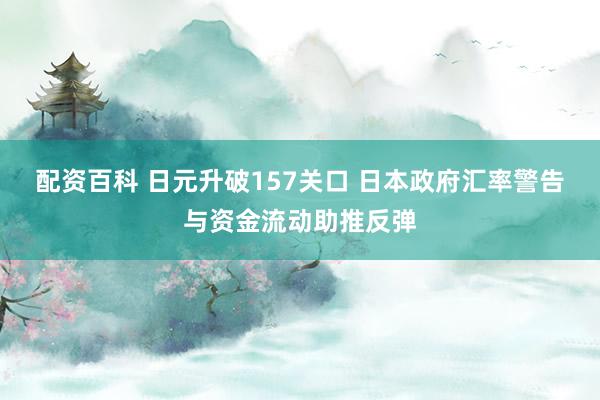 配资百科 日元升破157关口 日本政府汇率警告与资金流动助推反弹