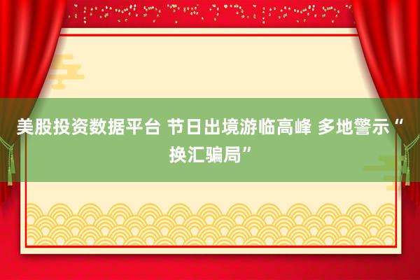美股投资数据平台 节日出境游临高峰 多地警示“换汇骗局”
