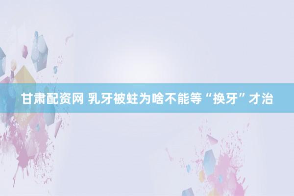 甘肃配资网 乳牙被蛀为啥不能等“换牙”才治