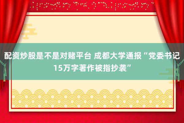 配资炒股是不是对赌平台 成都大学通报“党委书记15万字著作被指抄袭”