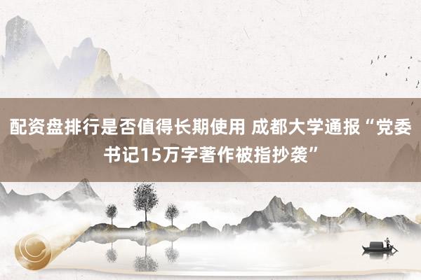 配资盘排行是否值得长期使用 成都大学通报“党委书记15万字著作被指抄袭”