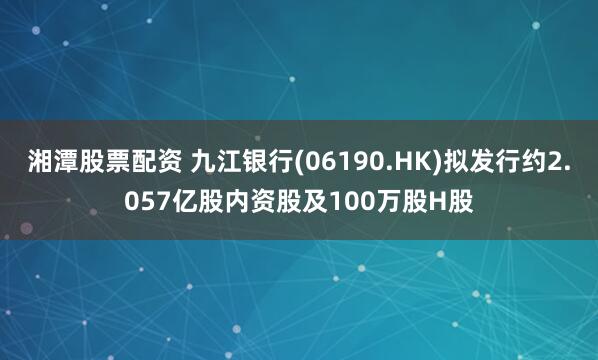 湘潭股票配资 九江银行(06190.HK)拟发行约2.057亿股内资股及100万股H股