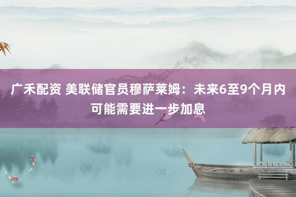 广禾配资 美联储官员穆萨莱姆：未来6至9个月内可能需要进一步加息