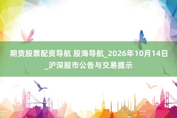 期货股票配资导航 股海导航_2026年10月14日_沪深股市公告与交易提示