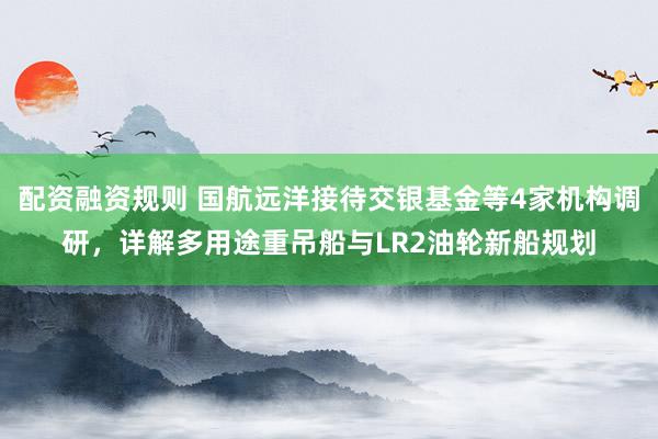 配资融资规则 国航远洋接待交银基金等4家机构调研，详解多用途重吊船与LR2油轮新船规划