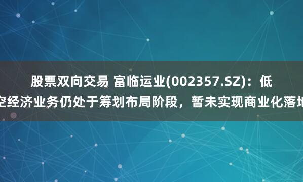 股票双向交易 富临运业(002357.SZ)：低空经济业务仍处于筹划布局阶段，暂未实现商业化落地