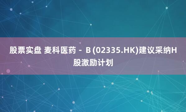 股票实盘 麦科医药－Ｂ(02335.HK)建议采纳H股激励计划