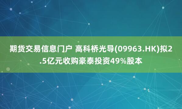 期货交易信息门户 高科桥光导(09963.HK)拟2.5亿元收购豪泰投资49%股本