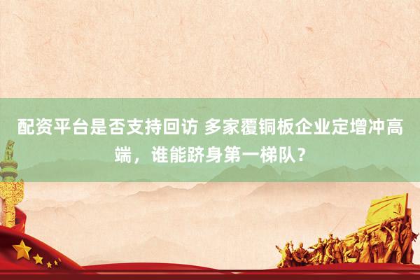 配资平台是否支持回访 多家覆铜板企业定增冲高端，谁能跻身第一梯队？