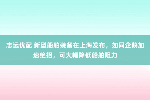 志远优配 新型船舶装备在上海发布，如同企鹅加速绝招，可大幅降低船舶阻力