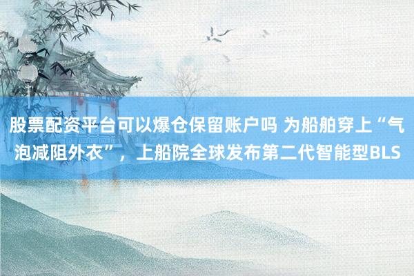 股票配资平台可以爆仓保留账户吗 为船舶穿上“气泡减阻外衣”，上船院全球发布第二代智能型BLS