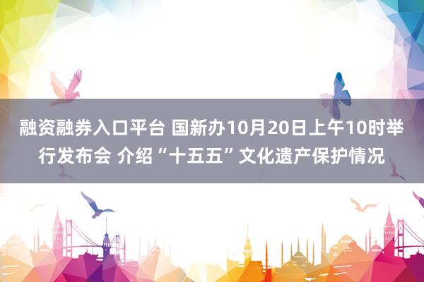 融资融券入口平台 国新办10月20日上午10时举行发布会 介绍“十五五”文化遗产保护情况