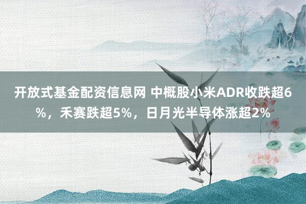 开放式基金配资信息网 中概股小米ADR收跌超6%，禾赛跌超5%，日月光半导体涨超2%