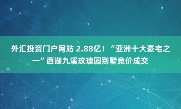 外汇投资门户网站 2.88亿！“亚洲十大豪宅之一”西湖九溪玫瑰园别墅竞价成交