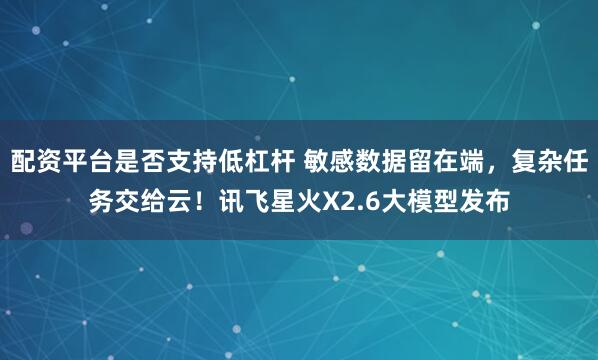 配资平台是否支持低杠杆 敏感数据留在端，复杂任务交给云！讯飞星火X2.6大模型发布