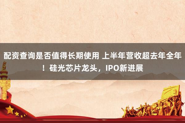 配资查询是否值得长期使用 上半年营收超去年全年!硅光芯片龙头,IPO新进展