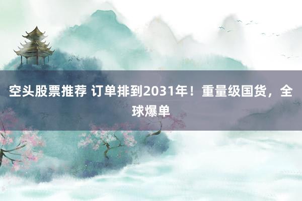 空头股票推荐 订单排到2031年！重量级国货，全球爆单