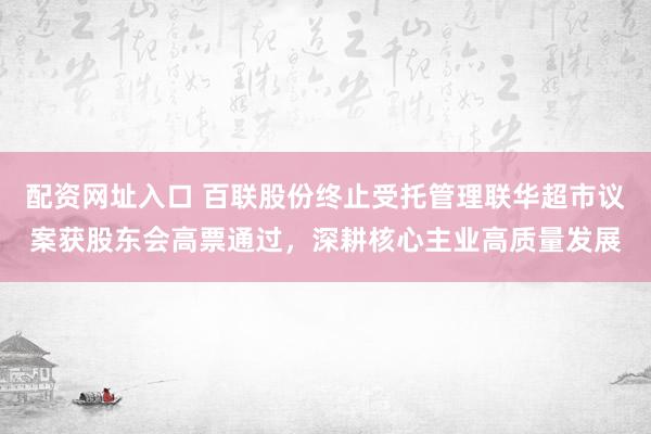 配资网址入口 百联股份终止受托管理联华超市议案获股东会高票通过,深耕核心主业高质量发展