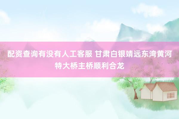 配资查询有没有人工客服 甘肃白银靖远东湾黄河特大桥主桥顺利合龙