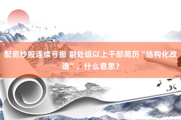 配资炒股连续亏损 副处级以上干部简历“结构化改造”，什么意思？