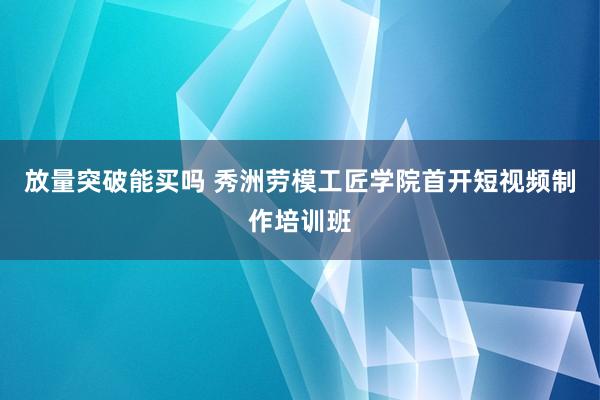 放量突破能买吗 秀洲劳模工匠学院首开短视频制作培训班