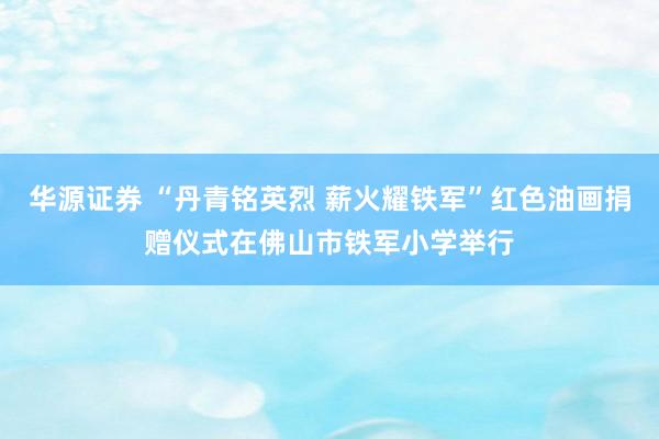 华源证券 “丹青铭英烈 薪火耀铁军”红色油画捐赠仪式在佛山市铁军小学举行